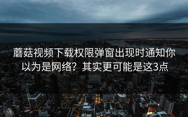 蘑菇视频下载权限弹窗出现时通知你以为是网络？其实更可能是这3点