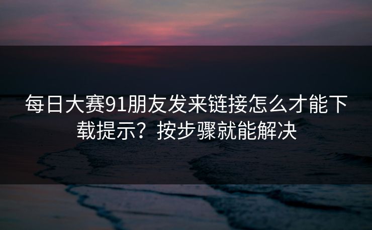 每日大赛91朋友发来链接怎么才能下载提示？按步骤就能解决