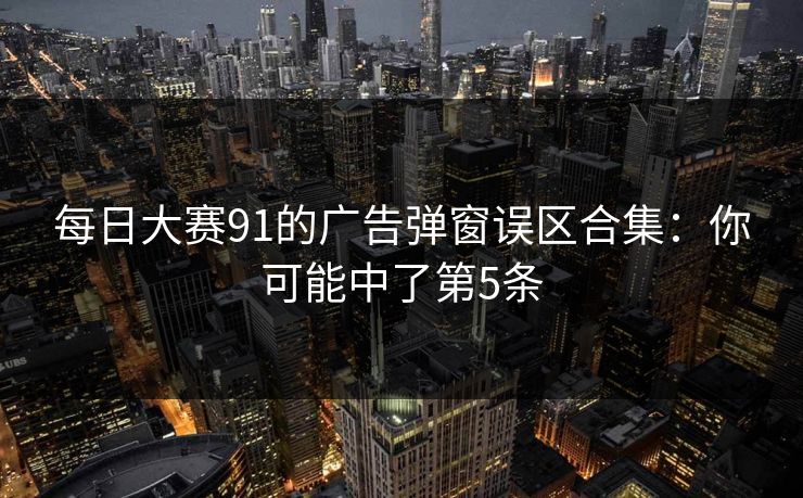 每日大赛91的广告弹窗误区合集：你可能中了第5条