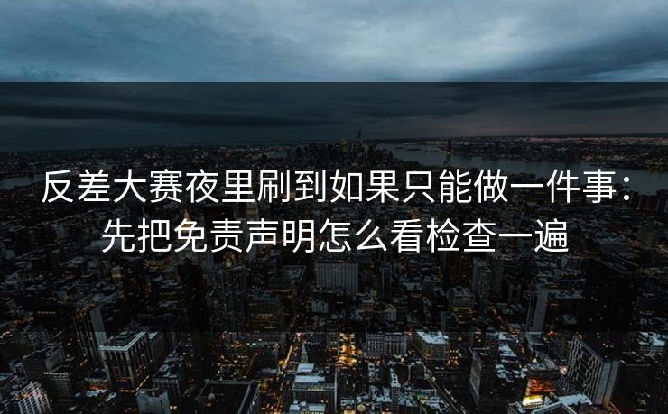 反差大赛夜里刷到如果只能做一件事：先把免责声明怎么看检查一遍