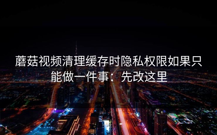 蘑菇视频清理缓存时隐私权限如果只能做一件事：先改这里