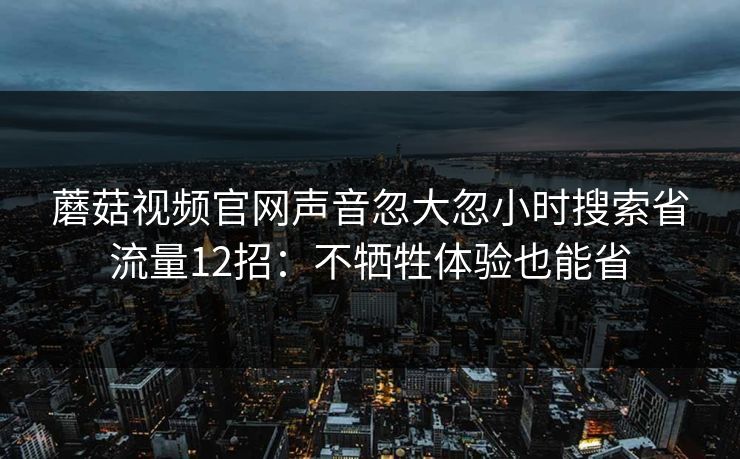 蘑菇视频官网声音忽大忽小时搜索省流量12招：不牺牲体验也能省