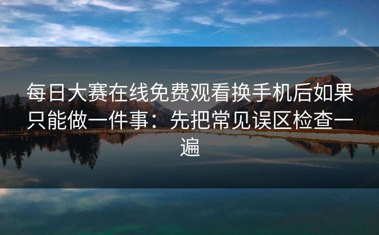 每日大赛在线免费观看换手机后如果只能做一件事：先把常见误区检查一遍