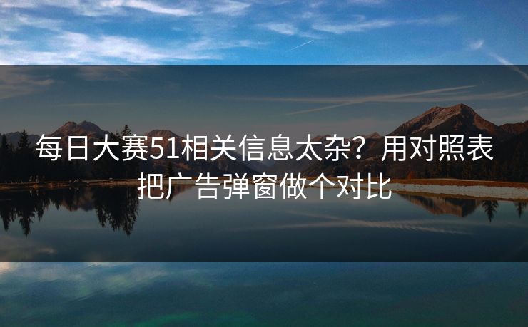 每日大赛51相关信息太杂？用对照表把广告弹窗做个对比