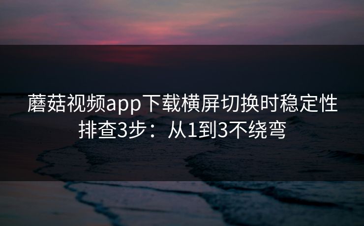 蘑菇视频app下载横屏切换时稳定性排查3步：从1到3不绕弯