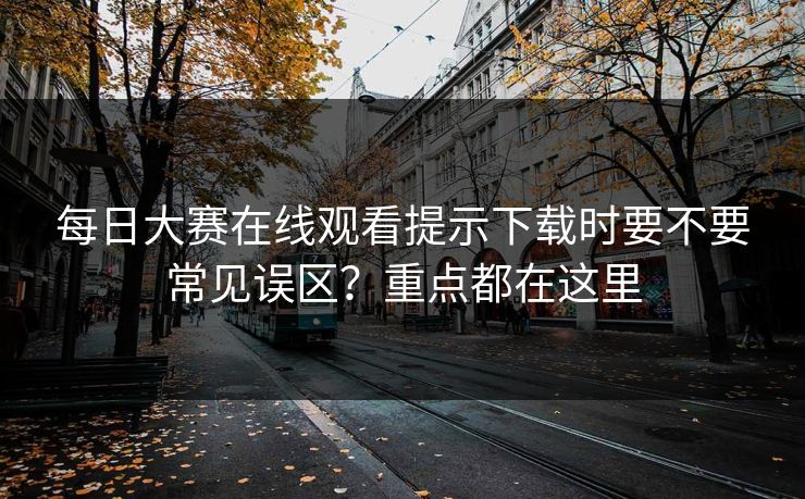 每日大赛在线观看提示下载时要不要常见误区？重点都在这里