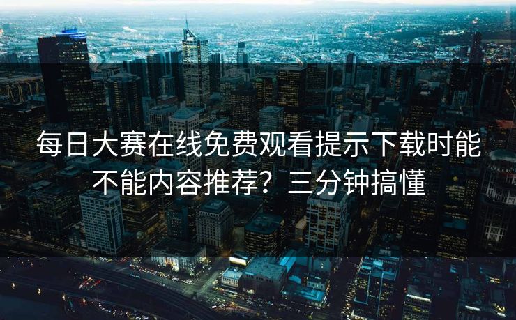 每日大赛在线免费观看提示下载时能不能内容推荐？三分钟搞懂