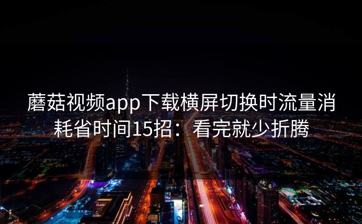 蘑菇视频app下载横屏切换时流量消耗省时间15招：看完就少折腾