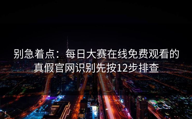 别急着点：每日大赛在线免费观看的真假官网识别先按12步排查