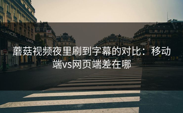 蘑菇视频夜里刷到字幕的对比：移动端vs网页端差在哪
