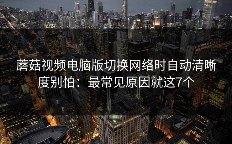 蘑菇视频电脑版切换网络时自动清晰度别怕：最常见原因就这7个