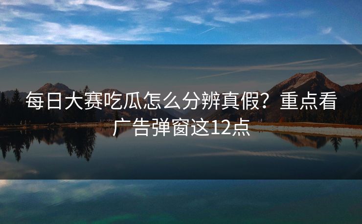 每日大赛吃瓜怎么分辨真假？重点看广告弹窗这12点
