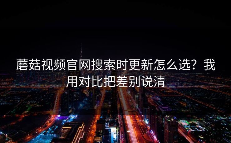 蘑菇视频官网搜索时更新怎么选？我用对比把差别说清  第1张