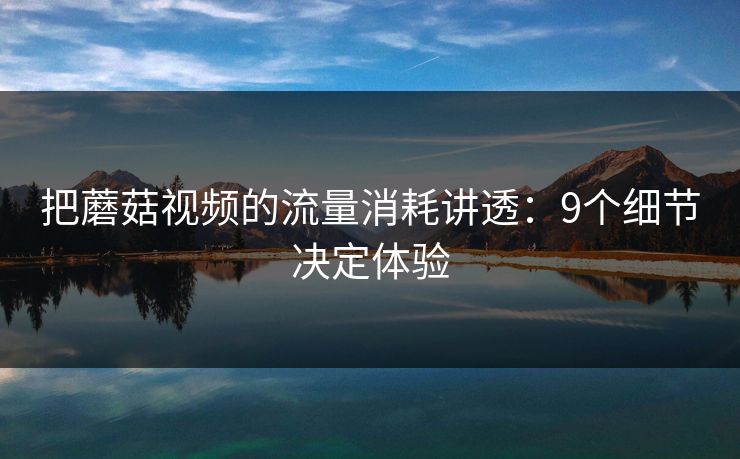 把蘑菇视频的流量消耗讲透：9个细节决定体验