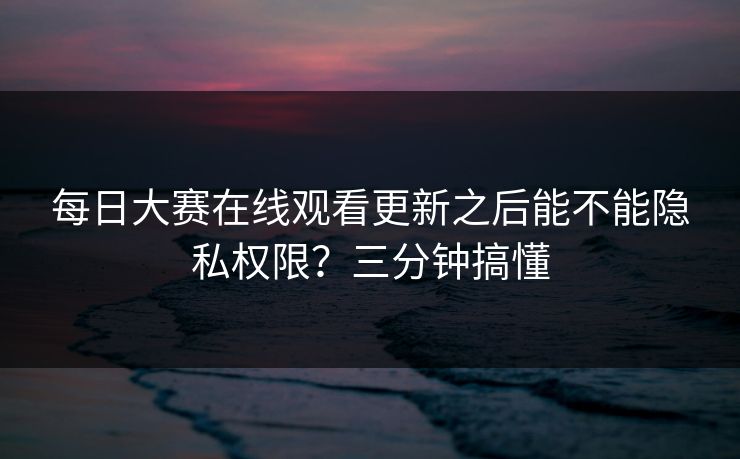 每日大赛在线观看更新之后能不能隐私权限？三分钟搞懂