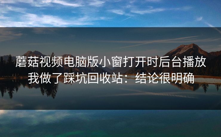 蘑菇视频电脑版小窗打开时后台播放我做了踩坑回收站：结论很明确
