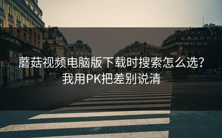 蘑菇视频电脑版下载时搜索怎么选？我用PK把差别说清