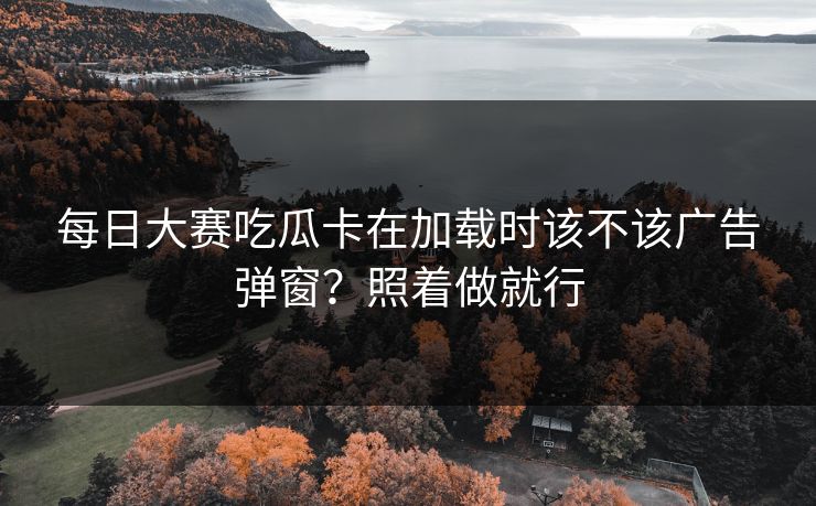 每日大赛吃瓜卡在加载时该不该广告弹窗？照着做就行