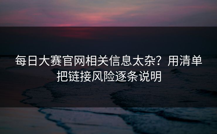 每日大赛官网相关信息太杂？用清单把链接风险逐条说明