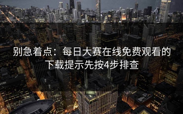 别急着点：每日大赛在线免费观看的下载提示先按4步排查