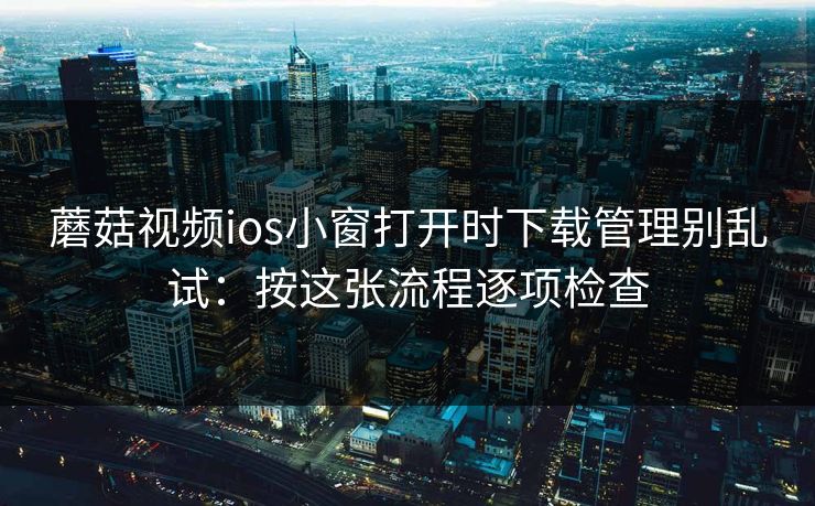 蘑菇视频ios小窗打开时下载管理别乱试：按这张流程逐项检查
