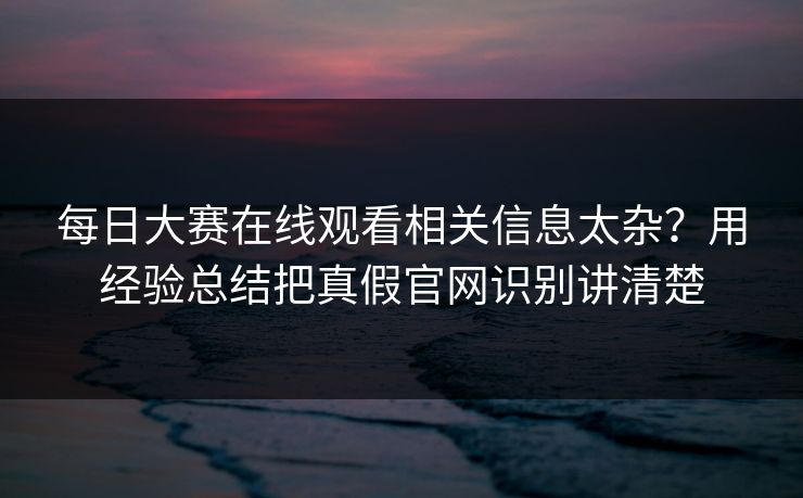 每日大赛在线观看相关信息太杂？用经验总结把真假官网识别讲清楚