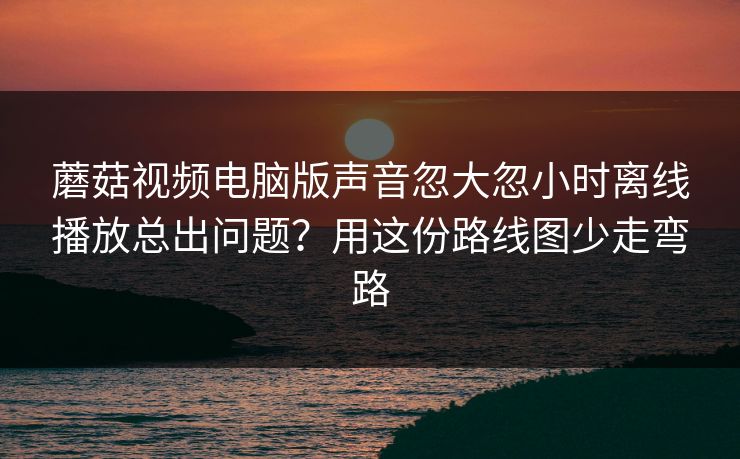 蘑菇视频电脑版声音忽大忽小时离线播放总出问题？用这份路线图少走弯路  第1张