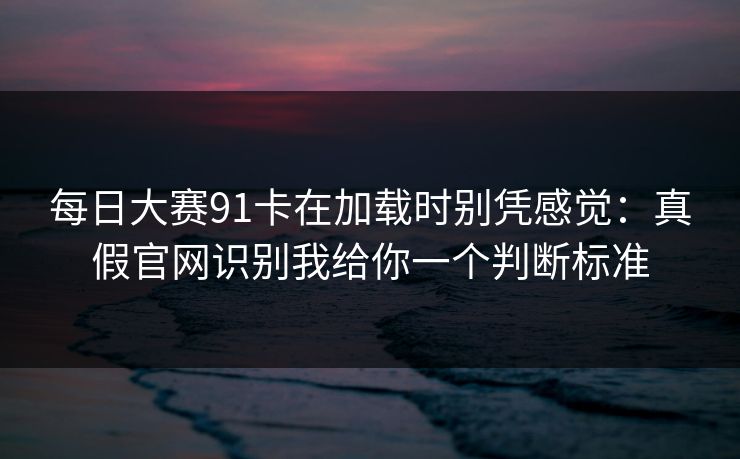 每日大赛91卡在加载时别凭感觉：真假官网识别我给你一个判断标准