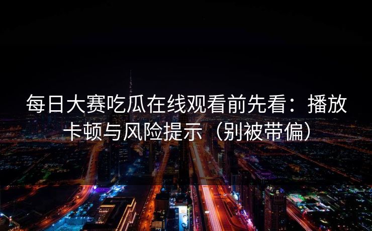 每日大赛吃瓜在线观看前先看：播放卡顿与风险提示（别被带偏）