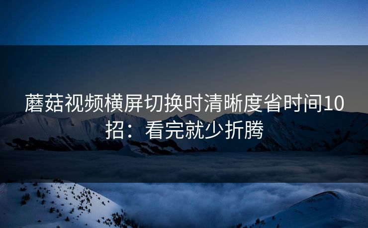 蘑菇视频横屏切换时清晰度省时间10招:看完就少折腾 第1张 蘑菇视频横屏切换时清晰度省时间10招:看完就少折腾 第1张