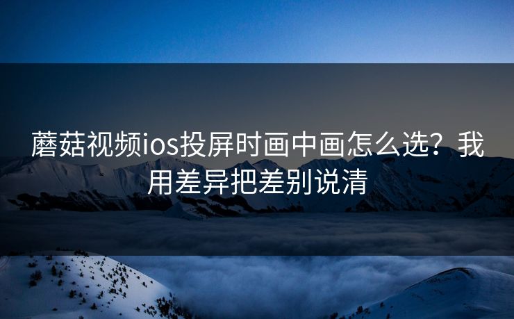蘑菇视频ios投屏时画中画怎么选?我用差异把差别说清 第1张 蘑菇视频ios投屏时画中画怎么选?我用差异把差别说清 第1张