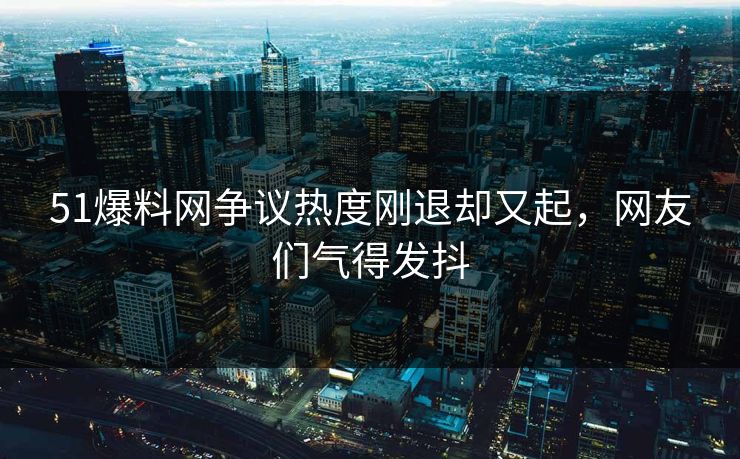 51爆料网争议热度刚退却又起，网友们气得发抖