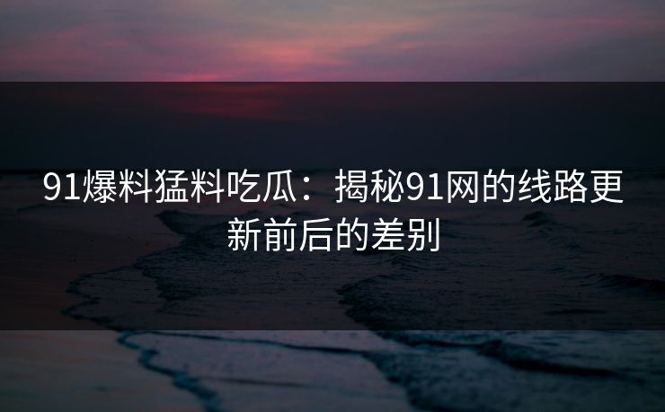 91爆料猛料吃瓜：揭秘91网的线路更新前后的差别