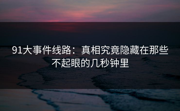 91大事件线路：真相究竟隐藏在那些不起眼的几秒钟里